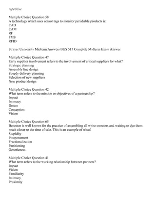 repetitive
Multiple Choice Question 58
A technology which uses sensor tags to monitor perishable products is:
CAD
CAM
RF
FMS
RFID
Strayer University Midterm Answers BUS 515 Complete Midterm Exam Answer
Multiple Choice Question 47
Early supplier involvement refers to the involvement of critical suppliers for what?
Strategic planning
Assembly line design
Speedy delivery planning
Selection of new suppliers
New product design
Multiple Choice Question 42
What term refers to the mission or objectives of a partnership?
Impact
Intimacy
Dream
Conception
Vision
Multiple Choice Question 65
Benetton is well known for the practice of assembling all white sweaters and waiting to dye them
much closer to the time of sale. This is an example of what?
Stupidity
Postponement
Fractionalization
Partitioning
Genericness
Multiple Choice Question 41
What term refers to the working relationship between partners?
Impact
Vision
Familiarity
Intimacy
Proximity
 