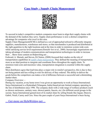 Case Study : Supply Chain Management
To succeed in today's competitive markets companies must learn to align their supply chains with
the demand of the markets they serve. Supply chain performance is now a distinct competitive
advantage for companies who excel in this area.
Supply Chain Management(SCM) is defined as a set of approached utilized to efficiently integrate
suppliers, manufacturers, warehouses and stores, so that merchandise is produced and distributed at
the right quantities to the right locations and at the time in order to minimize system wide costs
while satisfying service level requirement.(Simichi–levi et al., 2008). Increasingly organisations are
taking advantage of modern communications and transportation technologies in order to increase
their ... Show more content on Helpwriting.net ...
Eedward, A. Murash, and Steven, R.Clinton, (2008) focussed their studies on the role of
transportation capabilities in supply chain management. They defined the meaning of transportation
more as an ideal position to integrate and coordinate flows throughout the supply chain. To
minimize total costs and maximize value, transportation integration is essential within the supply
chain.
Most distributors agree that lead time plays a major role in retailer's perspective, this is due to they
not being patient and less willing to wait for delivery of they ordered. The ability to deliver the
goods before the competitors can makes a lot of difference between a successful and a diminishing
market share.
Company Overview: –
During my vacation, at my home town I was given an opportunity to work at Surya International.
Surya International is a Hyderabad (Telangana, India) based private limited company operating in
the line of distribution since 1996. The company deals with a wide range of wellness products (such
as shower enclosures, sanitary ware, shower panels, faucets, etc.) for different social groups in the
society. Surya International gained most of its market share by selling brands like Jaquar, Duravit,
Gabrit, Nirali, Camry and Cera. Since the past couple of years Surya International is been facing
... Get more on HelpWriting.net ...
 