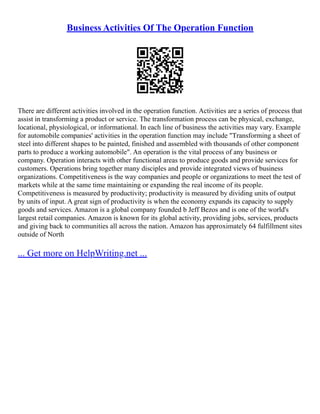 Business Activities Of The Operation Function
There are different activities involved in the operation function. Activities are a series of process that
assist in transforming a product or service. The transformation process can be physical, exchange,
locational, physiological, or informational. In each line of business the activities may vary. Example
for automobile companies' activities in the operation function may include "Transforming a sheet of
steel into different shapes to be painted, finished and assembled with thousands of other component
parts to produce a working automobile". An operation is the vital process of any business or
company. Operation interacts with other functional areas to produce goods and provide services for
customers. Operations bring together many disciples and provide integrated views of business
organizations. Competitiveness is the way companies and people or organizations to meet the test of
markets while at the same time maintaining or expanding the real income of its people.
Competitiveness is measured by productivity; productivity is measured by dividing units of output
by units of input. A great sign of productivity is when the economy expands its capacity to supply
goods and services. Amazon is a global company founded b Jeff Bezos and is one of the world's
largest retail companies. Amazon is known for its global activity, providing jobs, services, products
and giving back to communities all across the nation. Amazon has approximately 64 fulfillment sites
outside of North
... Get more on HelpWriting.net ...
 