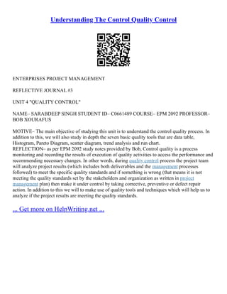 Understanding The Control Quality Control
ENTERPRISES PROJECT MANAGEMENT
REFLECTIVE JOURNAL #3
UNIT 4 "QUALITY CONTROL"
NAME– SARABDEEP SINGH STUDENT ID– C0661489 COURSE– EPM 2092 PROFESSOR–
BOB XOURAFUS
MOTIVE– The main objective of studying this unit is to understand the control quality process. In
addition to this, we will also study in depth the seven basic quality tools that are data table,
Histogram, Pareto Diagram, scatter diagram, trend analysis and run chart.
REFLECTION– as per EPM 2092 study notes provided by Bob, Control quality is a process
monitoring and recording the results of execution of quality activities to access the performance and
recommending necessary changes. In other words, during quality control process the project team
will analyze project results (which includes both deliverables and the management processes
followed) to meet the specific quality standards and if something is wrong (that means it is not
meeting the quality standards set by the stakeholders and organization as written in project
management plan) then make it under control by taking corrective, preventive or defect repair
action. In addition to this we will to make use of quality tools and techniques which will help us to
analyze if the project results are meeting the quality standards.
... Get more on HelpWriting.net ...
 