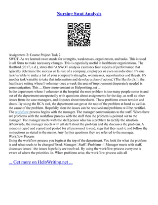 Nursing Swot Analysis
Assignment 2: Course Project Task 2
SWOT–As we learned swot stands for strengths, weaknesses, organization, and tasks. This is used
in all firms to make necessary changes. This is especially useful in healthcare organizations. The
Hartford (2017, n.d.), states that 'A SWOT analysis examines four aspects of performance that
typically determine the success or failure of a company, employees or even an individual. It's one
task/variable to make a list of your company's strengths, weaknesses, opportunities and threats. It's
another task/variable to take that information and develop a plan of action,' (The Hartford). In the
healthcare setting where I volunteer once a week the area of improvement desperately needed is
communication. This ... Show more content on Helpwriting.net ...
In the department where I volunteer at the hospital the root problem is too many people come in and
out of the department unexpectedly with questions about assignments for the day, as well as other
issues from the case managers, and disputes about timesheets. These problems create tension and
chaos. By using the RCA tool, the department can get at the root of the problem at hand as well as
the cause of the problem. Hopefully then the issues can be resolved and problems will be rectified.
The workflow process begins with the manager. The manager communicates to the staff. When there
are problems with the workflow process with the staff then the problem is pointed out to the
manager. The manager meets with the staff person who has a problem to rectify the situation.
Afterwards, the manager meets with all staff about the problem and she discusses the problem. A
memo is typed and copied and posted for all personnel to read, sign that they read it, and follow the
instructions as stated in the memo. Any further questions they are referred to the manager.
Workflow Process
Using the workflow process you begin at the top of the department. You look for what the problem
is and what needs to be changed/fixed. ManagerStaffProblems–Manager meets with staff,
discusses issuesthe issues hopefully are resolved. By using the workflow process everyone is
aware of where the priorities lie. When problems arise, the workflow process aids all
... Get more on HelpWriting.net ...
 