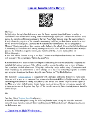 Rurouni Kenshin Movie Review
Storyline
In 1868, after the end of the Bakumatsu war, the former assassin Kenshin Himura promises to
defend those who need without killing and wanders through Japan with a sword with inverted blade
during the transition of the samurai age to the New Age. When Kenshin helps the idealistic Kaoru
Kamiya from the gangsters of the powerful opium drug lord Kanryuu Takeda that wants her school
for his production of opium, Kaoru invites Kenshin to stay in the school. But the drug chemist
Megumi Takani escapes from Kanryuu and seeks shelter in the school. Meanwhile the killer Battosai
is murdering police officers and leaving messages attached to their bodies. When the cruel Kanryuu
poisons the population to get the school, and Kenshin and the ... Show more content on
Helpwriting.net ...
Kaoru then invites Kenshin to stay at her dojo. Their relationship develops further, but Kenshin is
still haunted by his violent past. Written by AsianWiki
Kenshin Himura was an assassin for the Imperial side during the war that ended the Shogunate and
installed the Meiji government. After killing countless people, he made a vow to never kill again.
Ten years later, he finds a home at a failing dojo, only to be caught up in a string of murders related
to an opium ring. His commitment to never taking a life is put to the test as the people he 's come to
care about are threatened by figures from his past. Written by Tyler Herbolsheimer
Plot Summary: Himura Kenshin is a vagabond with a dark past and sunny disposition. Not a ronin
but a rurouni, he was never a samurai, but an assassin of utmost skill in the Meiji restoration, who in
the turning point of the war simply walked away. His travels lead him to Tokyo in the 11th year of
the Meiji era, where he befriends a female Kendo master, a former thief, a brawler and a doctor all
with their own secrets. Together they fight off the enemies surfacing from the dark past that Kenshin
cannot escape.
Plot
See also: List of Rurouni Kenshin characters
Rurouni Kenshin takes place during the early Meiji era in Japan, telling the story of a wanderer
named Himura Kenshin, formerly known as the assassin "Hitokiri Battōsai". After participating in
the Bakumatsu war,
... Get more on HelpWriting.net ...
 