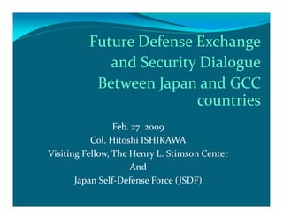 Future Defense Exchange
             and Security Dialogue
           Between Japan and GCC
                         countries
                 Feb. 27 2009
           Col. Hitoshi ISHIKAWA
Visiting Fellow, The Henry L. Stimson Center
                     And
       Japan Self-Defense Force (JSDF)
 