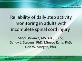 Reliability of daily step activity monitoring in adults with incomplete spinal cord injury  Saori Ishikawa, MS, ATC, CSCS;  Sandy L. Stevens, PhD; Minsoo Kang, PhD; Don W. Morgan, PhD  
