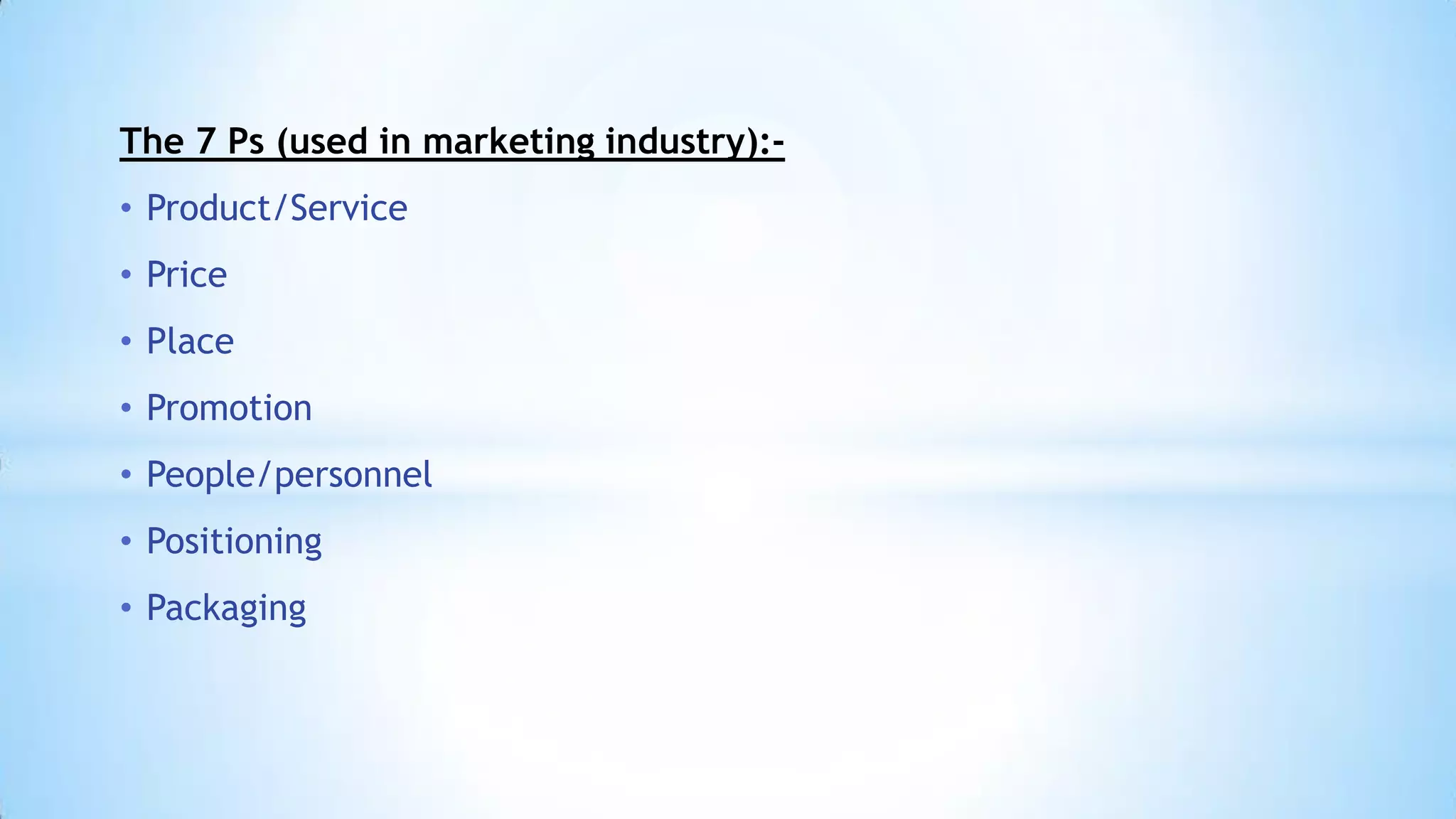 The 7 Ps (used in marketing industry):• Product/Service
• Price
• Place
• Promotion
• People/personnel
• Positioning
• Packaging

 