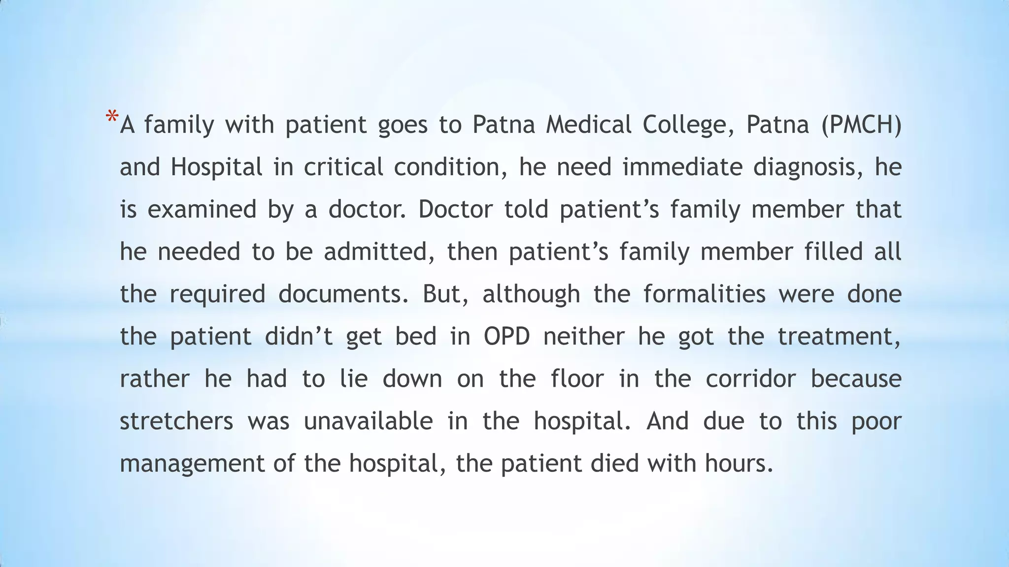 *A family

with patient goes to Patna Medical College, Patna (PMCH)

and Hospital in critical condition, he need immediate diagnosis, he
is examined by a doctor. Doctor told patient’s family member that
he needed to be admitted, then patient’s family member filled all
the required documents. But, although the formalities were done
the patient didn’t get bed in OPD neither he got the treatment,
rather he had to lie down on the floor in the corridor because
stretchers was unavailable in the hospital. And due to this poor
management of the hospital, the patient died with hours.

 