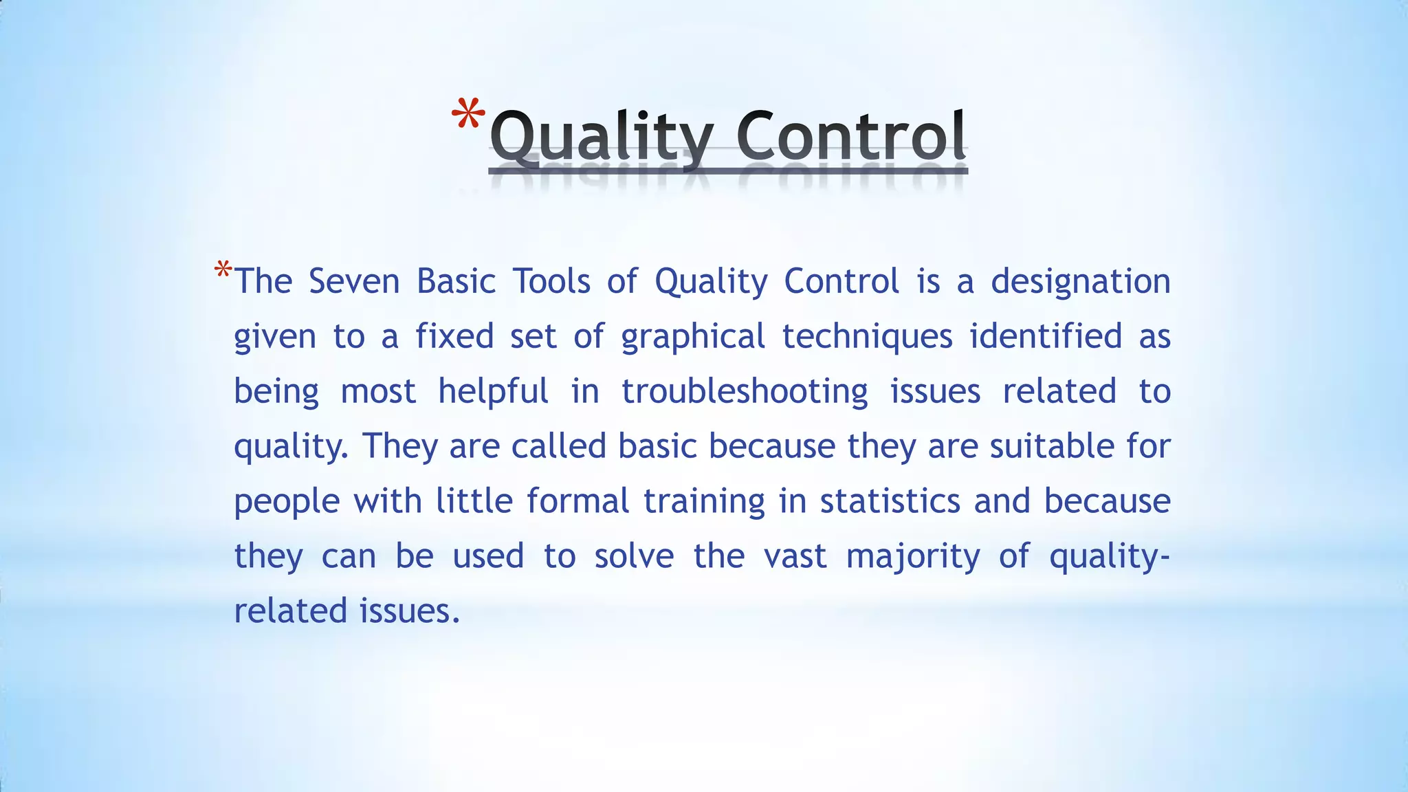 *
*The

Seven Basic Tools of Quality Control is a designation

given to a fixed set of graphical techniques identified as
being most helpful in troubleshooting issues related to
quality. They are called basic because they are suitable for
people with little formal training in statistics and because
they can be used to solve the vast majority of qualityrelated issues.

 