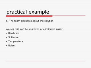 practical example
6. The team discusses about the solution


causes that can be improved or eliminated easily:
• Hardware
• Software
• Temperature
• Noise
 