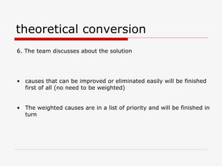 theoretical conversion
6. The team discusses about the solution
• causes that can be improved or eliminated easily will be finished
first of all (no need to be weighted)
• The weighted causes are in a list of priority and will be finished in
turn
 