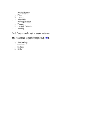  Product/Service
 Price
 Place
 Promotion
 People/personnel
 Process
 Physical Evidence
 Publicity
The 8 Ps are primarily used in service marketing.
The 4 Ss (used in service industry)[edit]
 Surroundings
 Suppliers
 Systems
 Skills
 