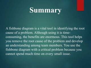 A fishbone diagram is a vital tool in identifying the root
cause of a problem. Although using it is time-
consuming, the benefits are enormous. This tool helps
you remove the root cause of the problem and develop
an understanding among team members. You use the
fishbone diagram with a critical problem because you
cannot spend much time on every small issue.
Summary
 
