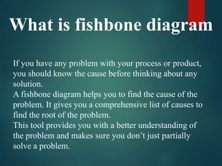 What is fishbone diagram
If you have any problem with your process or product,
you should know the cause before thinking about any
solution.
A fishbone diagram helps you to find the cause of the
problem. It gives you a comprehensive list of causes to
find the root of the problem.
This tool provides you with a better understanding of
the problem and makes sure you don’t just partially
solve a problem.
 