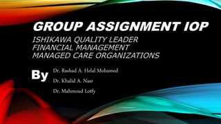 GROUP ASSIGNMENT IOP
ISHIKAWA QUALITY LEADER
FINANCIAL MANAGEMENT
MANAGED CARE ORGANIZATIONS
Dr. Rashad A. Helal Mohamed
Dr. Khalid A. Nasr
Dr. Mahmoud Lotfy
By
 