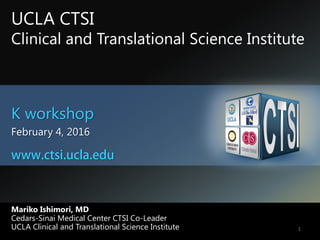 Mariko Ishimori, MD
Cedars-Sinai Medical Center CTSI Co-Leader
UCLA Clinical and Translational Science Institute
K workshop
February 4, 2016
1
UCLA CTSI
Clinical and Translational Science Institute
www.ctsi.ucla.edu
 