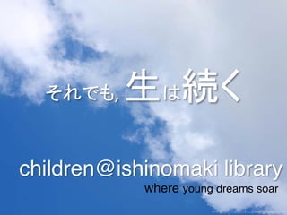 それでも,	
     生は続く	
  
children@ishinomaki library!
               where young dreams soar!
 