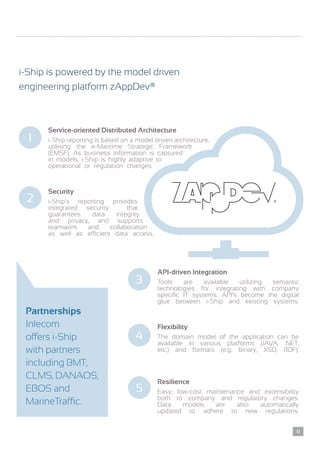 i-Ship is powered by the model driven
engineering platform zAppDev®
Service-oriented Distributed Architecture
i-Ship reporting is based on a model driven architecture,
utilising the e-Maritime Strategic Framework
(EMSF). As business information is captured
in models, i-Ship is highly adaptive to
operational or regulation changes.
1
Security
i-Ship’s reporting provides
integrated security that
guarantees data integrity
and privacy, and supports
teamwork and collaboration
as well as efficient data access.
2
API-driven Integration
Tools are available utilizing semantic
technologies for integrating with company
specific IT systems. API’s become the digital
glue between i-Ship and existing systems.
3
Flexibility
The domain model of the application can be
available in various platforms (JAVA, .NET,
etc.) and formats (e.g. binary, XSD, RDF).
4
Resilience
Easy, low-cost maintenance and extensibility
both to company and regulatory changes.
Data models are also automatically
updated to adhere to new regulations.
5
Partnerships
Inlecom
offers i-Ship
with partners
including BMT,
CLMS, DANAOS,
EBOS and
MarineTraffic.
11
 