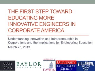 THE FIRST STEP TOWARD
  EDUCATING MORE
  INNOVATIVE ENGINEERS IN
  CORPORATE AMERICA
  Understanding Innovation and Intrapreneurship in
  Corporations and the Implications for Engineering Education
  March 23, 2013




open
2013
 