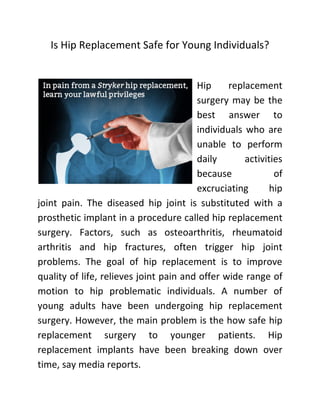 Is Hip Replacement Safe for Young Individuals?
Hip replacement
surgery may be the
best answer to
individuals who are
unable to perform
daily activities
because of
excruciating hip
joint pain. The diseased hip joint is substituted with a
prosthetic implant in a procedure called hip replacement
surgery. Factors, such as osteoarthritis, rheumatoid
arthritis and hip fractures, often trigger hip joint
problems. The goal of hip replacement is to improve
quality of life, relieves joint pain and offer wide range of
motion to hip problematic individuals. A number of
young adults have been undergoing hip replacement
surgery. However, the main problem is the how safe hip
replacement surgery to younger patients. Hip
replacement implants have been breaking down over
time, say media reports.
 
