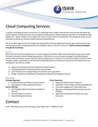 Cloud Computing Services
In today's challenging business environment, it is imperative that IT leaders find solutions that can help with lowering
capital expenses, driving cost down and yet improve IT effectiveness. Cloud computing represents an incredible business
opportunity. Savvy IT leaders are turning to the "cloud" to solve of their IT complexities. This complexity drives up cost
and lowers productivity, seriously impacts business competitiveness.

The cloud offers opportunities to leverage new productivity-enhancing applications quickly, lower ownership costs by
moving CapX to OpX, manage operational risk, and better allocate internal IT resources. ISHIR can help you Navigate
through the Cloud Hype.

Services
With more than 10 years of experience in IT outsourcing and innovation, ISHIR understands how to assess your needs,
from both a business and technological perspective. ISHIR offers an array of services through its Cost Optimization
practices that will help you assess, optimize, and consolidate your IT resources. You will then be able to make the move
through a realistic assessment to see how Cloud Computing System can meet your requirements for today, tomorrow,
and beyond. Our services include:

        Assess your Enterprise for Cloud readiness and need analysis
        Unbiased approach to selecting the best cloud strategy
        Learn the best way to test/prototype cloud within your organization
        Design, Architecture, Development, Deployment, Migration & Integration Services

Why ISHIR?
Strategic Alignment                                                  Client Experience
        Accelerated Microsoft Online Services Partner                        Application Modernization Expertise
        Early Adopter of Microsoft Azure Platform                            SaaS/Multi-Tanent Software Product Development
Service Offering                                                             Successful engagements in Microsoft Azure
        CxO Strategic Advisory & Enterprise Readiness                        Migration and Delegated Administration Services
        Services                                                             MS BPOS
        Cloud Architecture Services                                          Application Development in SalesForce.com/
        Cloud Development Services                                           Force.com


Contact
ISHIR - 105 Decker Court, Suite 410 Irving, Texas 75062, USA +1 (888) 267.3375




                         Copyright © 1999, 2009 ISHIR Infotech Pvt. Ltd. All Rights Reserved.   |   www.ishir.com
 
