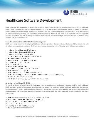 Healthcare Software Development
ISHIR expertise and experience in healthcare ecosystem can address challenges and seize opportunities in healthcare.
Healthcare is a growing industry sector with huge opportunities and increasing competitive, social, and political pressures.
Healthcare independent software development vendors (ISV) and in-house healthcare IT departments must keep up with
an ever-changing technology and regulatory landscape to stay ahead of the curve. It is especially critical to provide
software integration and data exchange between multiple systems, as well as multiple methods of access to data including
desktop, web, mobile and cloud.
Focus Areas in Healthcare IT and Software Development
ISHIR has a long history of developing healthcare software products that are robust, reliable, scalable, secure and fully
compliant with regulatory standards. ISHIR has experience and expertise in the following areas of healthcare industry.

Advantage of working with ISHIR
To rapidly and cost effectively provide healthcare software development and support services to ISVs and healthcare,
ISHIR leverages a pool of engineers with healthcare experience in desktop, mobile and web application design, user
experience design, system implementation, integration, data exchange protocols, scalability, performance tuning, security
implementation and experience healthcare regulations. We also employ over 350 healthcare software engineers with skills
that include:
cal systems connectivity (X12 EDI, HL7, CCD/CDA, DICOM)

e applications and Telemedicine

Copyright © 1999, 2014 ISHIR, Inc. All Rights Reserved. | www.ishir.com | +1 (888) 99-ISHIR | info@ishir.com

 