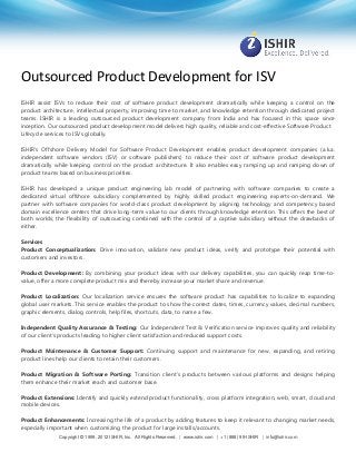 Outsourced Product Development for ISV
ISHIR assist ISVs to reduce their cost of software product development dramatically while keeping a control on the
product architecture, intellectual property, improving time to market, and knowledge retention through dedicated project
teams. ISHIR is a leading outsourced product development company from India and has focused in this space since
inception. Our outsourced product development model delivers high quality, reliable and cost-effective Software Product
Lifecycle services to ISVs globally.
ISHIR's Offshore Delivery Model for Software Product Development enables product development companies (a.k.a.
independent software vendors (ISV) or software publishers) to reduce their cost of software product development
dramatically while keeping control on the product architecture. It also enables easy ramping up and ramping down of
product teams based on business priorities.
ISHIR has developed a unique product engineering lab model of partnering with software companies to create a
dedicated virtual offshore subsidiary complemented by highly skilled product engineering experts-on-demand. We
partner with software companies for world-class product development by aligning technology and competency based
domain excellence centers that drive long-term value to our clients through knowledge retention. This offers the best of
both worlds; the flexibility of outsourcing combined with the control of a captive subsidiary without the drawbacks of
either.
Services
Product Conceptualization: Drive innovation, validate new product ideas, verify and prototype their potential with
customers and investors.
Product Development: By combining your product ideas with our delivery capabilities, you can quickly reap time-tovalue, offer a more complete product mix and thereby increase your market share and revenue.
Product Localization: Our localization service ensures the software product has capabilities to localize to expanding
global user markets. This service enables the product to show the correct dates, times, currency values, decimal numbers,
graphic elements, dialog controls, help files, shortcuts, data, to name a few.
Independent Quality Assurance & Testing: Our Independent Test & Verification service improves quality and reliability
of our client’s products leading to higher client satisfaction and reduced support costs.
Product Maintenance & Customer Support: Continuing support and maintenance for new, expanding, and retiring
product lines help our clients to retain their customers.
Product Migration & Software Porting: Transition client’s products between various platforms and designs helping
them enhance their market reach and customer base.
Product Extensions: Identify and quickly extend product functionality, cross platform integration, web, smart, cloud and
mobile devices.
Product Enhancements: Increasing the life of a product by adding features to keep it relevant to changing market needs,
especially important when customizing the product for large installs/accounts.
Copyright © 1999, 2012 ISHIR, Inc. All Rights Reserved. | www.ishir.com | +1 (888) 99-ISHIR | info@ishir.com

 