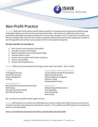 Non-Profit Practice
Overview: ISHIR's Non-Profit industry practice helps non-profits or non-governmental organizations (NGO) leverage
technology to better serve their missions and communities better. We provide non-profit with a wide array of
professional, affordable technology consulting and IT services with one goal in mind - to make their non-profits more
efficient and better able to focus on their mission utilizing the software they have internally, applications available to
them through Microsoft and open source projects for free or reasonable licensing fees.

We help nonprofits use technology to:

        Solve mission-critical initiatives and problems
        Leverage the power of technology
        Speed to adapting mission enhancing technology
        Take their ideas to action
        Improve communications with funders and donors
        Improve accountability
        Increase operating efficiencies

Services: ISHIR strives to be meeting all technology services need of non-profits. These include:

IT Consulting :                                               Custom Software Development Services :
IT Strategy & Planning                                        Custom Software Design & Development
CIO/CTO On Demand                                             Application Maintenance
Project Management                                            Software Migration & Upgrade
Training                                                      Software Testing
                                                              Database Administration
Managed Services:
Microsoft Online Services & Administration                    Web Services:
Web Hosting                                                   Website Design & Maintenance
Microsoft SharePoint Hosting                                  Email Marketing
24x7 Monitoring Service                                       Search Marketing
                                                              Web Hosting

We currently do not provide network support services.

Pricing: ISHIR services to non-profits are at affordable prices and are scaled to their ability to pay to ensure they are
using their donations and endowments towards their missions. This is another way ISHIR helps the communities and
ensures social responsibility.

There is no membership required by non-profits to avail low billing rates from ISHIR.



                          Copyright © 1999, 2009 ISHIR Infotech Pvt. Ltd. All Rights Reserved.   |   www.ishir.com
 