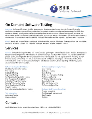 On Demand Software Testing
Overview: On Demand Testing is ideal for systems under development and production. On Demand Testing for
applications provides on demand functional and performance testing to help make quality assurance affordable. Our
testing services are based on source-when-you-need and pay-as-you-go model. Manual, automated, functional and
performance testing is performed using industry-leading tools such as Mercury, Compuware, Silk, and other open source
testing tools. Testing services are also available for Oracle, PeopleSoft and SAP. ISHIR is a SEI CMMi Level 3 company.

Clients: Airtel, Boy Scouts of America, Citibank, Dallas Mavericks, Frito Lay, GE Money, GlaxoSmithKline, GM, InterGlobe,
Microsoft, Motorola, PepsiCo, PKF, Samsung, Thomson, Virtuoso, Wrigley, XM Radio, Yahoo!


Services
Services: ISHIR offers independent QA and Testing Services spanning the entire software release lifecycle. Our approach
to application testing enables IT to integrate On Demand testing to any stage of the lifecycle and provide visibility into
project quality, ensuring that IT delivers projects on-time, within budget, and with expected levels of quality. Our On
Demand Testing services help you deliver your software with confidence and compete better in the market. This
includes but not limited to formulating the test plan & test cases, execution, defect reporting, defect analysis, risk
assessments and recommendations.

Software Verification & Validation :                         Performance Engineering Services :
Black Box/Functionality Testing                              Load Testing
Unit Testing                                                 Endurance Testing
End to End Testing                                           Spike Testing
Regression Testing                                           End to End Transaction Testing
Configuration/Compatibility Testing                          Performance Tuning
User Acceptance Testing (UAT)                                Architectural Benchmarking
Installation/Integration Testing                             Capacity Planning
Security/Vulnerability Testing                               24x7 Monitoring Service
White Box/Structural Testing                                 Performance Consulting
Usability Testing
Internationalization/Localization Testing                    Software QA & Process Consulting:
                                                             Process Consulting
Test Automation:                                             Test Strategy & Management
Automated Testing                                            Gap Analysis
Implementation                                               Training


Contact
ISHIR - 2030 Main Street, Suite #501, Dallas, Texas 75201, USA +1 (888) 267.3375


                         Copyright © 1999, 2009 ISHIR Infotech Pvt. Ltd. All Rights Reserved.   |   www.ishir.com
 