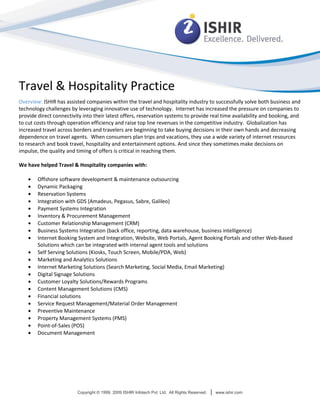 Travel & Hospitality Practice
Overview: ISHIR has assisted companies within the travel and hospitality industry to successfully solve both business and
technology challenges by leveraging innovative use of technology. Internet has increased the pressure on companies to
provide direct connectivity into their latest offers, reservation systems to provide real time availability and booking, and
to cut costs through operation efficiency and raise top line revenues in the competitive industry. Globalization has
increased travel across borders and travelers are beginning to take buying decisions in their own hands and decreasing
dependence on travel agents. When consumers plan trips and vacations, they use a wide variety of internet resources
to research and book travel, hospitality and entertainment options. And since they sometimes make decisions on
impulse, the quality and timing of offers is critical in reaching them.

We have helped Travel & Hospitality companies with:

        Offshore software development & maintenance outsourcing
        Dynamic Packaging
        Reservation Systems
        Integration with GDS (Amadeus, Pegasus, Sabre, Galileo)
        Payment Systems Integration
        Inventory & Procurement Management
        Customer Relationship Management (CRM)
        Business Systems Integration (back office, reporting, data warehouse, business intelligence)
        Internet Booking System and Integration, Website, Web Portals, Agent Booking Portals and other Web-Based
        Solutions which can be integrated with internal agent tools and solutions
        Self Serving Solutions (Kiosks, Touch Screen, Mobile/PDA, Web)
        Marketing and Analytics Solutions
        Internet Marketing Solutions (Search Marketing, Social Media, Email Marketing)
        Digital Signage Solutions
        Customer Loyalty Solutions/Rewards Programs
        Content Management Solutions (CMS)
        Financial solutions
        Service Request Management/Material Order Management
        Preventive Maintenance
        Property Management Systems (PMS)
        Point-of-Sales (POS)
        Document Management




                         Copyright © 1999, 2009 ISHIR Infotech Pvt. Ltd. All Rights Reserved.   |   www.ishir.com
 