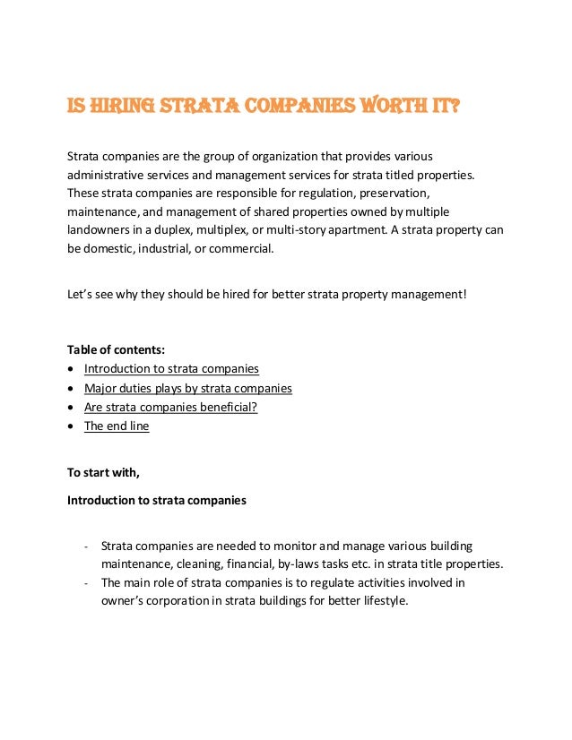 Is hiring strata companies worth it?
Strata companies are the group of organization that provides various
administrative services and management services for strata titled properties.
These strata companies are responsible for regulation, preservation,
maintenance, and management of shared properties owned by multiple
landowners in a duplex, multiplex, or multi-story apartment. A strata property can
be domestic, industrial, or commercial.
Let’s see why they should be hired for better strata property management!
Table of contents:
 Introduction to strata companies
 Major duties plays by strata companies
 Are strata companies beneficial?
 The end line
To start with,
Introduction to strata companies
- Strata companies are needed to monitor and manage various building
maintenance, cleaning, financial, by-laws tasks etc. in strata title properties.
- The main role of strata companies is to regulate activities involved in
owner’s corporation in strata buildings for better lifestyle.
 
