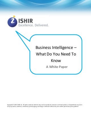 Business Intelligence –
What Do You Need To
Know
A White Paper

Copyright © 2014 ISHIR, Inc. All rights reserved. Contents may not be reproduced, stored in a retrieval system, or transmitted in any form
or by any means, electronic, mechanical, photocopying, recording or otherwise without the prior written permission of the publisher.

 