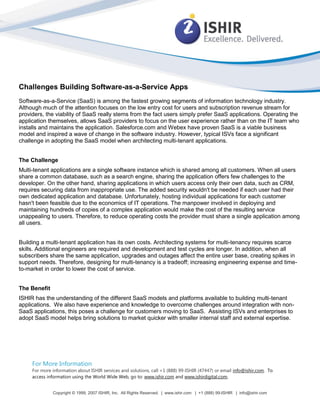 Challenges Building Software-as-a-Service Apps
Software-as-a-Service (SaaS) is among the fastest growing segments of information technology industry.
Although much of the attention focuses on the low entry cost for users and subscription revenue stream for
providers, the viability of SaaS really stems from the fact users simply prefer SaaS applications. Operating the
application themselves, allows SaaS providers to focus on the user experience rather than on the IT team who
installs and maintains the application. Salesforce.com and Webex have proven SaaS is a viable business
model and inspired a wave of change in the software industry. However, typical ISVs face a significant
challenge in adopting the SaaS model when architecting multi-tenant applications.


The Challenge
Multi-tenant applications are a single software instance which is shared among all customers. When all users
share a common database, such as a search engine, sharing the application offers few challenges to the
developer. On the other hand, sharing applications in which users access only their own data, such as CRM,
requires securing data from inappropriate use. The added security wouldn't be needed if each user had their
own dedicated application and database. Unfortunately, hosting individual applications for each customer
hasn't been feasible due to the economics of IT operations. The manpower involved in deploying and
maintaining hundreds of copies of a complex application would make the cost of the resulting service
unappealing to users. Therefore, to reduce operating costs the provider must share a single application among
all users.


Building a multi-tenant application has its own costs. Architecting systems for multi-tenancy requires scarce
skills. Additional engineers are required and development and test cycles are longer. In addition, when all
subscribers share the same application, upgrades and outages affect the entire user base, creating spikes in
support needs. Therefore, designing for multi-tenancy is a tradeoff; increasing engineering expense and time-
to-market in order to lower the cost of service.


The Benefit
ISHIR has the understanding of the different SaaS models and platforms available to building multi-tenant
applications. We also have experience and knowledge to overcome challenges around integration with non-
SaaS applications, this poses a challenge for customers moving to SaaS. Assisting ISVs and enterprises to
adopt SaaS model helps bring solutions to market quicker with smaller internal staff and external expertise.




     For More Information
     For more information about ISHIR services and solutions, call +1 (888) 99-ISHIR (47447) or email info@ishir.com. To
     access information using the World Wide Web, go to: www.ishir.com and www.ishirdigital.com.


              Copyright © 1999, 2007 ISHIR, Inc. All Rights Reserved. | www.ishir.com | +1 (888) 99-ISHIR | info@ishir.com
 