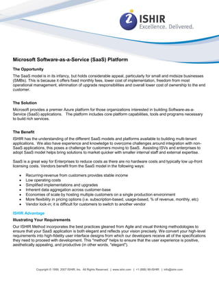 Microsoft Software-as-a-Service (SaaS) Platform
The Opportunity
The SaaS model is in its infancy, but holds considerable appeal, particularly for small and midsize businesses
(SMBs). This is because it offers fixed monthly fees, lower cost of implementation, freedom from most
operational management, elimination of upgrade responsibilities and overall lower cost of ownership to the end
customer.


The Solution
Microsoft provides a premier Azure platform for those organizations interested in building Software-as-a-
Service (SaaS) applications. The platform includes core platform capabilities, tools and programs necessary
to build rich services.


The Benefit
ISHIR has the understanding of the different SaaS models and platforms available to building multi-tenant
applications. We also have experience and knowledge to overcome challenges around integration with non-
SaaS applications, this poses a challenge for customers moving to SaaS. Assisting ISVs and enterprises to
adopt SaaS model helps bring solutions to market quicker with smaller internal staff and external expertise.

SaaS is a great way for Enterprises to reduce costs as there are no hardware costs and typically low up-front
licensing costs. Vendors benefit from the SaaS model in the following ways:

      Recurring-revenue from customers provides stable income
      Low operating costs
      Simplified implementations and upgrades
      Inherent data aggregation across customer-base
      Economies of scale by hosting multiple customers on a single production environment
      More flexibility in pricing options (i.e. subscription-based, usage-based, % of revenue, monthly, etc)
      Vendor lock-in; it is difficult for customers to switch to another vendor

ISHIR Advantage
Illustrating Your Requirements
Our ISHIR Method incorporates the best practices gleaned from Agile and visual thinking methodologies to
ensure that your SaaS application is both elegant and reflects your vision precisely. We convert your high-level
requirements into high-fidelity user interface designs from which our developers receive all of the specifications
they need to proceed with development. This "method" helps to ensure that the user experience is positive,
aesthetically appealing, and productive (in other words, "elegant").




              Copyright © 1999, 2007 ISHIR, Inc. All Rights Reserved. | www.ishir.com | +1 (888) 99-ISHIR | info@ishir.com
 