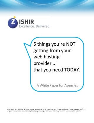 5 things you’re NOT
getting from your
web hosting
provider…
that you need TODAY.
A White Paper for Agencies

Copyright © 2012 ISHIR, Inc. All rights reserved. Contents may not be reproduced, stored in a retrieval system, or transmitted in any form
or by any means, electronic, mechanical, photocopying, recording or otherwise without the prior written permission of the publisher.

 