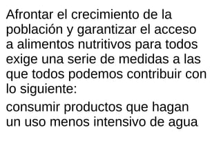 Afrontar el crecimiento de la
población y garantizar el acceso
a alimentos nutritivos para todos
exige una serie de medidas a las
que todos podemos contribuir con
lo siguiente:
consumir productos que hagan
un uso menos intensivo de agua ;
 