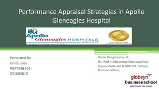 Performance Appraisal Strategies in Apollo
Gleneagles Hospital
Presented by
Ishita Bose
PGPM-IB (03)
031603012
Under the guidance of:
Dr. (Prof.) Debaprasad Chattopadhyay
(Senior Professor & HOD-HR, Globsyn
Business School)
 