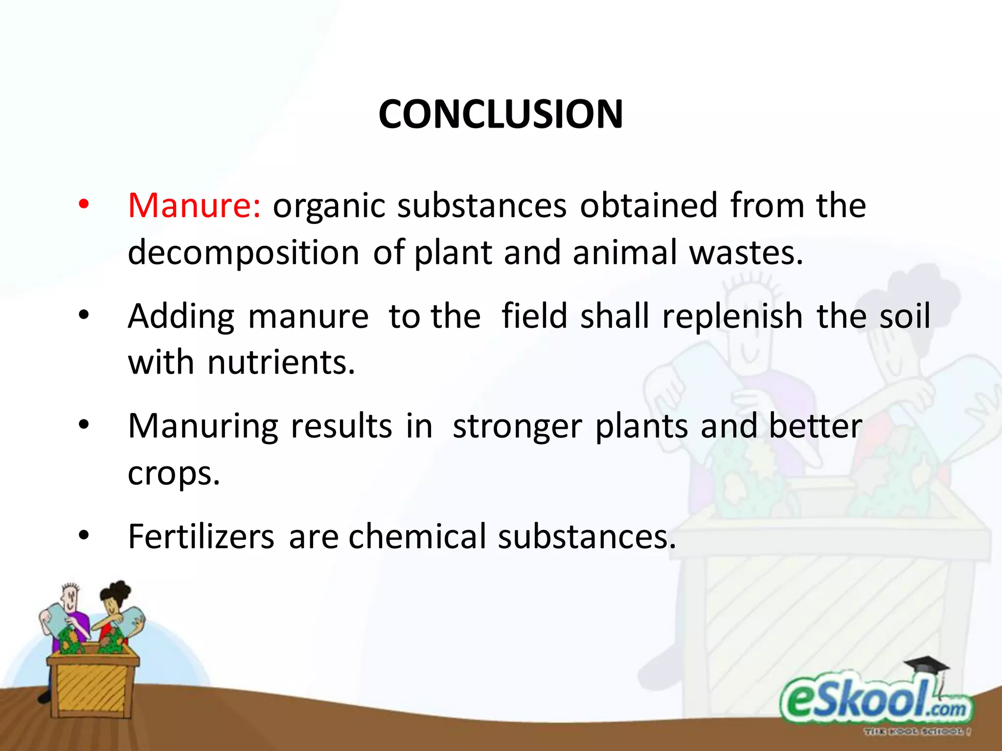 CONCLUSION
• Manure: organic substances obtained from the
decomposition of plant and animal wastes.
• Adding manure to the field shall replenish the soil
with nutrients.
• Manuring results in stronger plants and better
crops.
• Fertilizers are chemical substances.