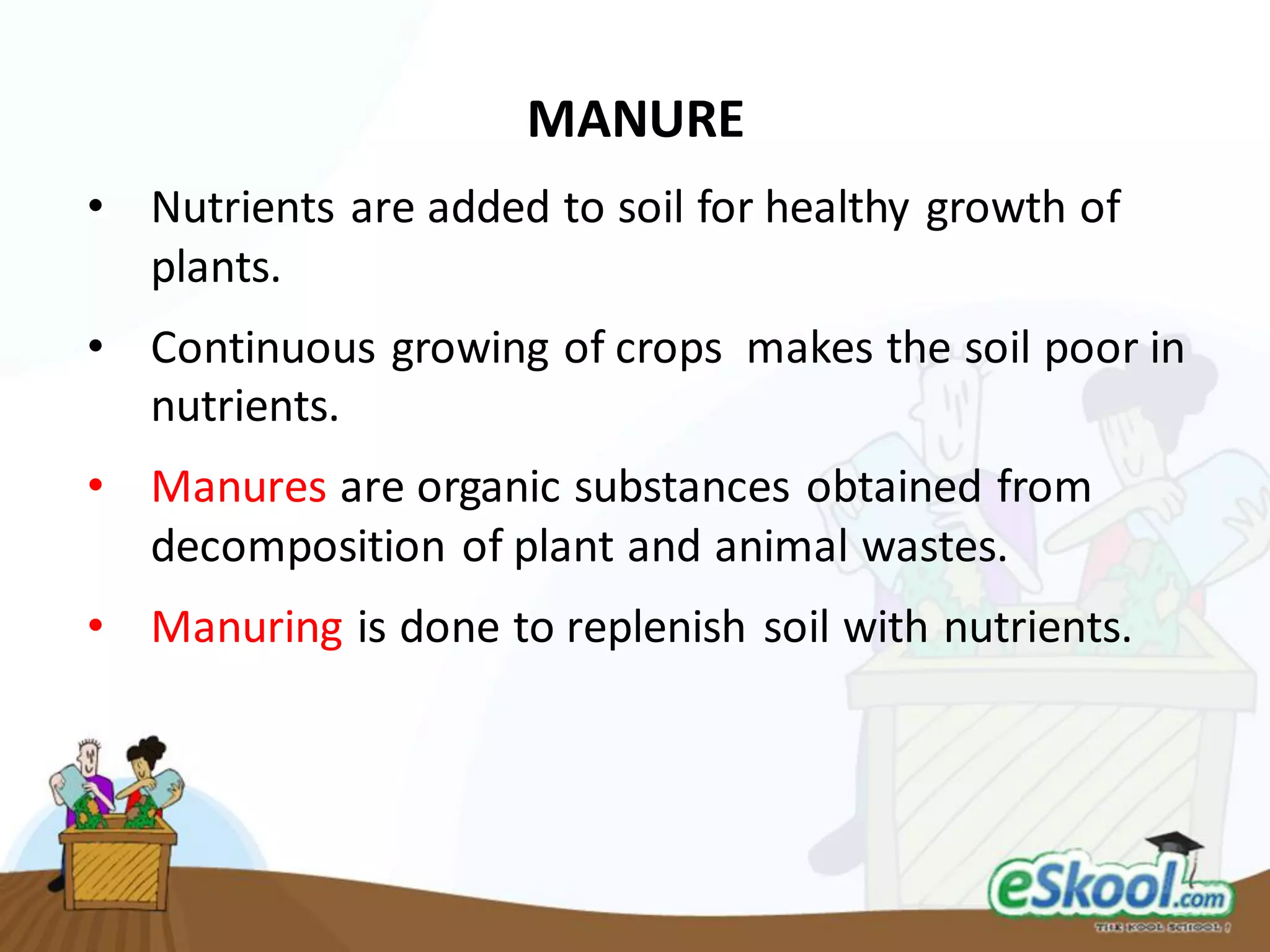MANURE
• Nutrients are added to soil for healthy growth of
plants.
• Continuous growing of crops makes the soil poor in
nutrients.
• Manures are organic substances obtained from
decomposition of plant and animal wastes.
• Manuring is done to replenish soil with nutrients.