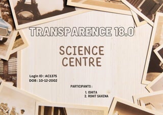 SCIENCE
CENTRE
TRANSPARENCE 18.0
PARTICIPANTS :
ISHITA
1.
ROHIT SAXENA
2.
Login ID : AC1375
DOB : 10-12-2002
 