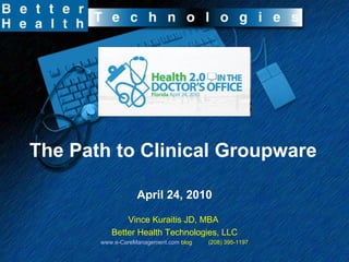 The Path to Clinical Groupware April 24, 2010 Vince Kuraitis JD, MBA  Better Health Technologies, LLC www.e-CareManagement.com  blog  (208) 395-1197 