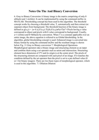 Notes On The And Binary Conversion
6. Gray to Binary Conversion A binary image is the matrix comprising of only 0
s(black) and 1 s(white). It can be implemented by using the command im2bw in
MATLAB. Thresholding concept has been used in this algorithm. The threshold
concept works by choosing a threshold value, T, automatically and then extract (or
separate) object from background. The threshold function of the binary image is
defined as g(x,y) = {в–€(a,if (x,y) T@b,if (x,y)в‰¤T)в”¤ Pixels having a value
correspond to object and pixels with b value correspond to background. Usually,
a=1 (white) and b=0(black) by convention. When T is a constant applicable over an
entire image, the above equation is referred to as Global thresholding. In the
algorithm, global thresholding concept is used. Enhanced image is converted into
binary format by using the command im2bw and the resultant image is shown
below Fig. 11 Gray to Binary conversion 7. Morphological Operations
Morphological operators take a binary image and structuring element as an input
and combine them using a set operator such as union and intersection. Structuring
element have dimension of 3*3 and its origin is at the center pixel. The pixels of
the structuring element are compared with each pixel of an image. If it matches the
condition defined by the set operator then the pixel is set to a pre defined value (0
or 1 for binary images). There are two basic types of morphological operator, which
is used in this algorithm. 7.1 Dilation Dilation
 