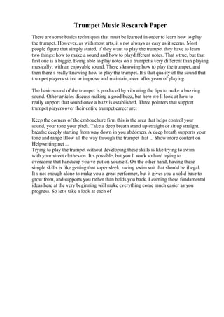 Trumpet Music Research Paper
There are some basics techniques that must be learned in order to learn how to play
the trumpet. However, as with most arts, it s not always as easy as it seems. Most
people figure that simply stated, if they want to play the trumpet they have to learn
two things: how to make a sound and how to playdifferent notes. That s true, but that
first one is a biggie. Being able to play notes on a trumpetis very different than playing
musically, with an enjoyable sound. There s knowing how to play the trumpet, and
then there s really knowing how to play the trumpet. It s that quality of the sound that
trumpet players strive to improve and maintain, even after years of playing.
The basic sound of the trumpet is produced by vibrating the lips to make a buzzing
sound. Other articles discuss making a good buzz, but here we ll look at how to
really support that sound once a buzz is established. Three pointers that support
trumpet players over their entire trumpet career are:
Keep the corners of the embouchure firm this is the area that helps control your
sound, your tone your pitch. Take a deep breath stand up straight or sit up straight,
breathe deeply starting from way down in you abdomen. A deep breath supports your
tone and range Blow all the way through the trumpet that ... Show more content on
Helpwriting.net ...
Trying to play the trumpet without developing these skills is like trying to swim
with your street clothes on. It s possible, but you ll work so hard trying to
overcome that handicap you ve put on yourself. On the other hand, having these
simple skills is like getting that super sleek, racing swim suit that should be illegal.
It s not enough alone to make you a great performer, but it gives you a solid base to
grow from, and supports you rather than holds you back. Learning these fundamental
ideas here at the very beginning will make everything come much easier as you
progress. So let s take a look at each of
 