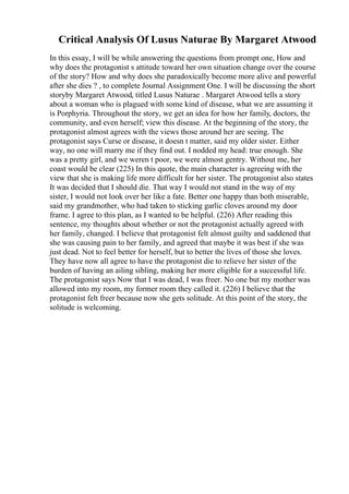 Critical Analysis Of Lusus Naturae By Margaret Atwood
In this essay, I will be while answering the questions from prompt one, How and
why does the protagonist s attitude toward her own situation change over the course
of the story? How and why does she paradoxically become more alive and powerful
after she dies ? , to complete Journal Assignment One. I will be discussing the short
storyby Margaret Atwood, titled Lusus Naturae . Margaret Atwood tells a story
about a woman who is plagued with some kind of disease, what we are assuming it
is Porphyria. Throughout the story, we get an idea for how her family, doctors, the
community, and even herself; view this disease. At the beginning of the story, the
protagonist almost agrees with the views those around her are seeing. The
protagonist says Curse or disease, it doesn t matter, said my older sister. Either
way, no one will marry me if they find out. I nodded my head: true enough. She
was a pretty girl, and we weren t poor, we were almost gentry. Without me, her
coast would be clear (225) In this quote, the main character is agreeing with the
view that she is making life more difficult for her sister. The protagonist also states
It was decided that I should die. That way I would not stand in the way of my
sister, I would not look over her like a fate. Better one happy than both miserable,
said my grandmother, who had taken to sticking garlic cloves around my door
frame. I agree to this plan, as I wanted to be helpful. (226) After reading this
sentence, my thoughts about whether or not the protagonist actually agreed with
her family, changed. I believe that protagonist felt almost guilty and saddened that
she was causing pain to her family, and agreed that maybe it was best if she was
just dead. Not to feel better for herself, but to better the lives of those she loves.
They have now all agree to have the protagonist die to relieve her sister of the
burden of having an ailing sibling, making her more eligible for a successful life.
The protagonist says Now that I was dead, I was freer. No one but my mother was
allowed into my room, my former room they called it. (226) I believe that the
protagonist felt freer because now she gets solitude. At this point of the story, the
solitude is welcoming.
 