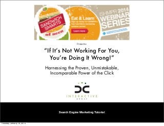 Presents:

“If It’s Not Working For You,
You’re Doing It Wrong!”
Harnessing the Proven, Unmistakable,
Incomparable Power of the Click 

Search Engine Marketing Tutorial

Thursday, January 16, 2014

 