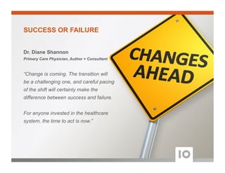 Dr. Diane Shannon
Primary Care Physician, Author + Consultant
“Change is coming. The transition will
be a challenging one, and careful pacing
of the shift will certainly make the
difference between success and failure.
For anyone invested in the healthcare
system, the time to act is now.”
SUCCESS OR FAILURE
 