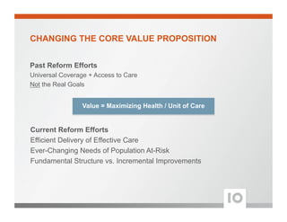 CHANGING THE CORE VALUE PROPOSITION
Past Reform Efforts
Universal Coverage + Access to Care
Not the Real Goals
Current Reform Efforts
Efficient Delivery of Effective Care
Ever-Changing Needs of Population At-Risk
Fundamental Structure vs. Incremental Improvements
Value = Maximizing Health / Unit of Care
 