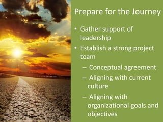Prepare for the Journey
• Gather support of
  leadership
• Establish a strong project
  team
   – Conceptual agreement
   – Aligning with current
     culture
   – Aligning with
     organizational goals and
     objectives
 