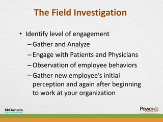 The Field Investigation

• Identify level of engagement
   – Gather and Analyze
   – Engage with Patients and Physicians
   – Observation of employee behaviors
   – Gather new employee’s initial
     perception and again after beginning
     to work at your organization
 