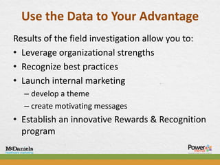Use the Data to Your Advantage
Results of the field investigation allow you to:
• Leverage organizational strengths
• Recognize best practices
• Launch internal marketing
  – develop a theme
  – create motivating messages
• Establish an innovative Rewards & Recognition
  program
 