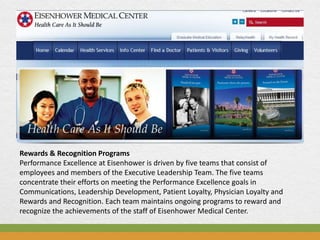 Rewards & Recognition Programs
Performance Excellence at Eisenhower is driven by five teams that consist of
employees and members of the Executive Leadership Team. The five teams
concentrate their efforts on meeting the Performance Excellence goals in
Communications, Leadership Development, Patient Loyalty, Physician Loyalty and
Rewards and Recognition. Each team maintains ongoing programs to reward and
recognize the achievements of the staff of Eisenhower Medical Center.
 