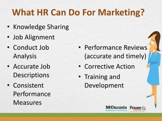 What HR Can Do For Marketing?
• Knowledge Sharing
• Job Alignment
• Conduct Job         • Performance Reviews
  Analysis              (accurate and timely)
• Accurate Job        • Corrective Action
  Descriptions        • Training and
• Consistent            Development
  Performance
  Measures
 